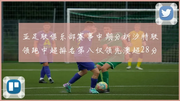 亚足联俱乐部赛事中期分析沙特联领跑中超排名第八仅领先澳超28分