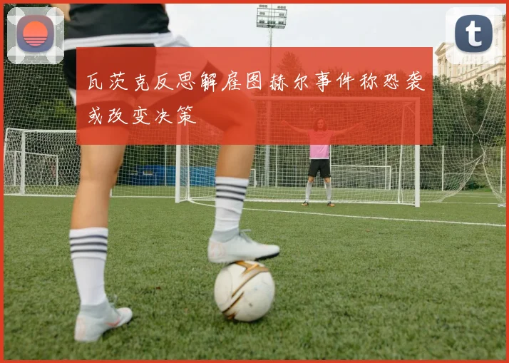 瓦茨克反思解雇图赫尔事件称恐袭或改变决策