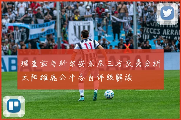 理查兹与科尔安东尼三方交易分析太阳雄鹿公牛各自评级解读
