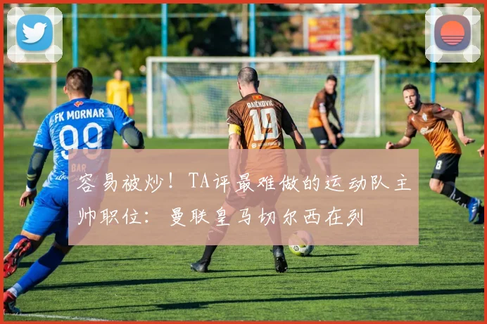 容易被炒！TA评最难做的运动队主帅职位：曼联皇马切尔西在列