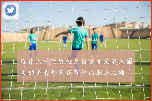 媒体人呼吁理性看待安东尼奥入国足的声音切勿伤害他的职业生涯