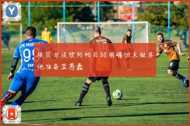 埃贝尔谈续约帕目标明确但未做其他准备显愚蠢