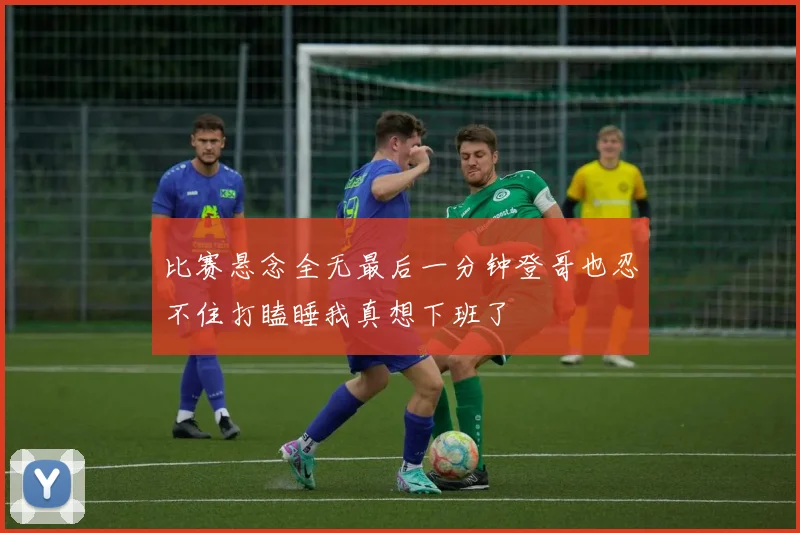 比赛悬念全无最后一分钟登哥也忍不住打瞌睡我真想下班了