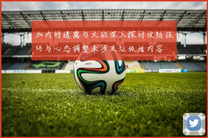 加内特透露与文班深入探讨攻防技巧与心态调整未涉及垃圾话内容