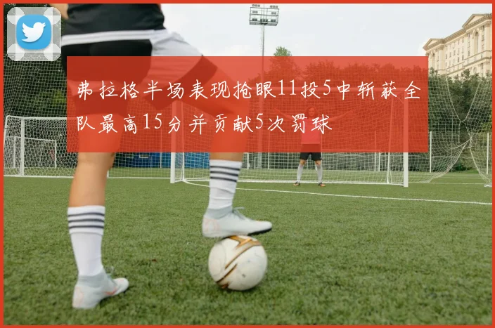 弗拉格半场表现抢眼11投5中斩获全队最高15分并贡献5次罚球
