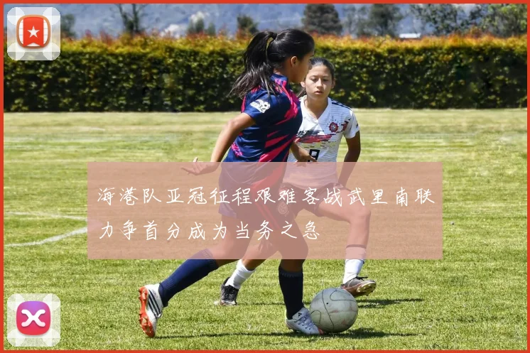 海港队亚冠征程艰难客战武里南联力争首分成为当务之急