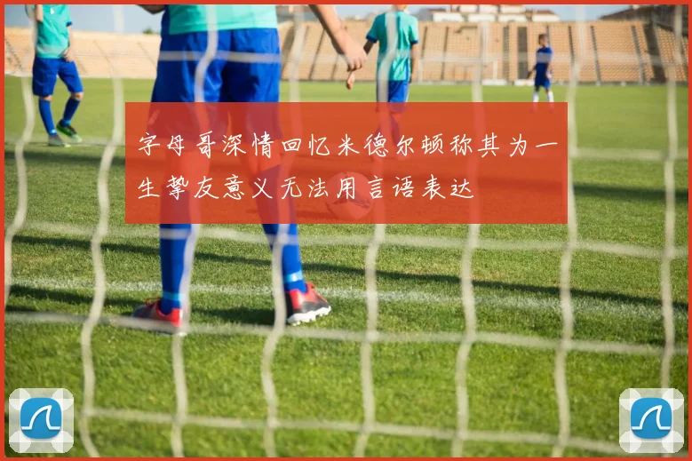 字母哥深情回忆米德尔顿称其为一生挚友意义无法用言语表达