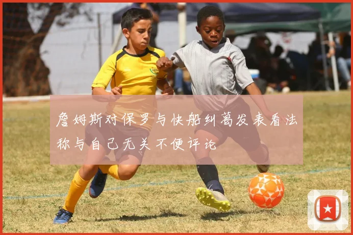 詹姆斯对保罗与快船纠葛发表看法称与自己无关不便评论