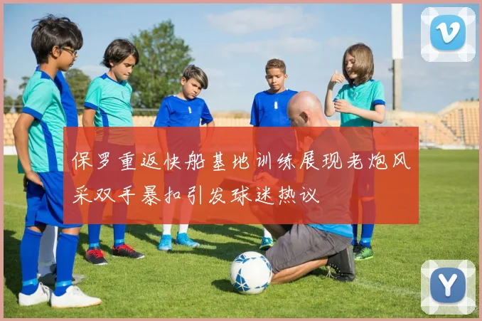 保罗重返快船基地训练展现老炮风采双手暴扣引发球迷热议