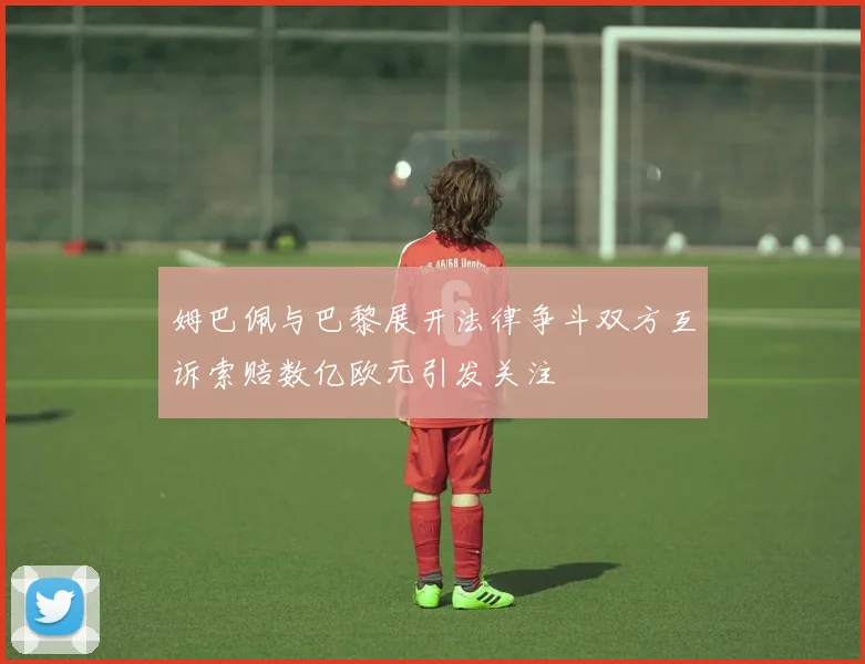 姆巴佩与巴黎展开法律争斗双方互诉索赔数亿欧元引发关注