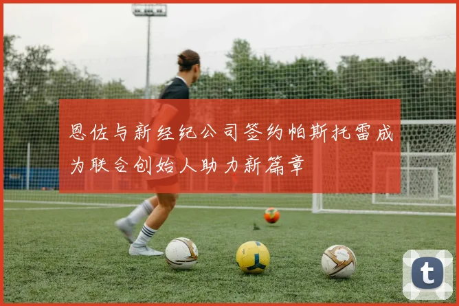 恩佐与新经纪公司签约帕斯托雷成为联合创始人助力新篇章