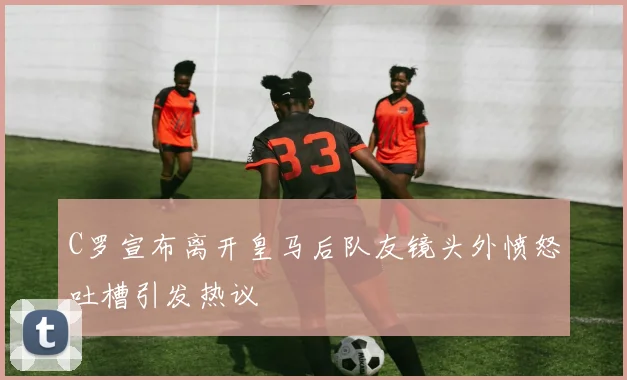 C罗宣布离开皇马后队友镜头外愤怒吐槽引发热议