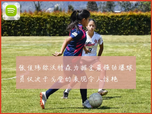 张佳玮称沃特森为掘金最强劲爆球员仅次于戈登的表现令人惊艳