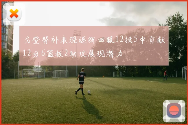 戈登替补表现逐渐回暖12投5中贡献12分6篮板2助攻展现潜力