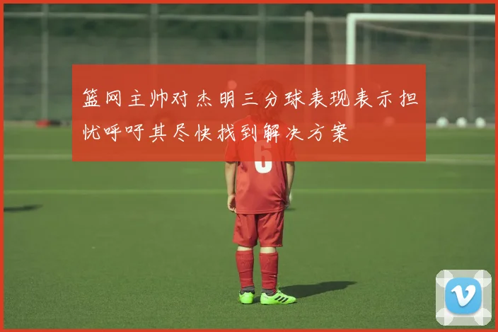 篮网主帅对杰明三分球表现表示担忧呼吁其尽快找到解决方案