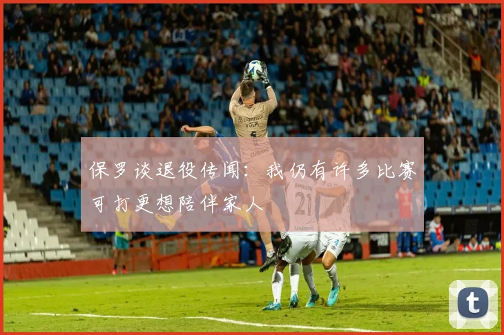 保罗谈退役传闻：我仍有许多比赛可打更想陪伴家人
