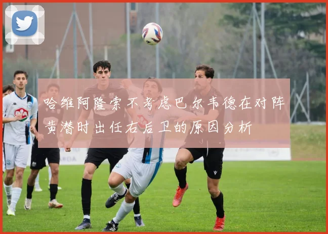 哈维阿隆索不考虑巴尔韦德在对阵黄潜时出任右后卫的原因分析