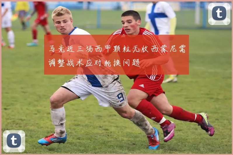 马竞近三场西甲颗粒无收西蒙尼需调整战术应对轮换问题