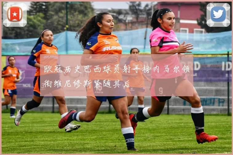欧冠历史巴西球员射手榜内马尔领衔维尼修斯紧随其后