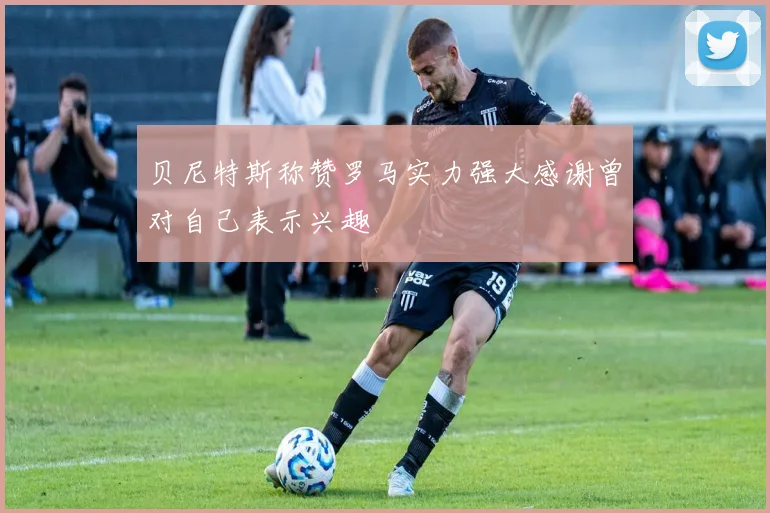 贝尼特斯称赞罗马实力强大感谢曾对自己表示兴趣